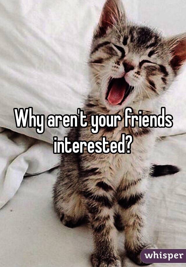 Why aren't your friends interested?