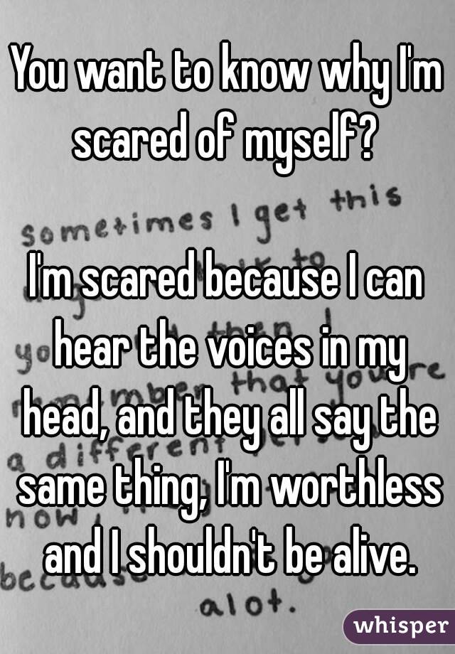 You want to know why I'm scared of myself? 

I'm scared because I can hear the voices in my head, and they all say the same thing, I'm worthless and I shouldn't be alive.