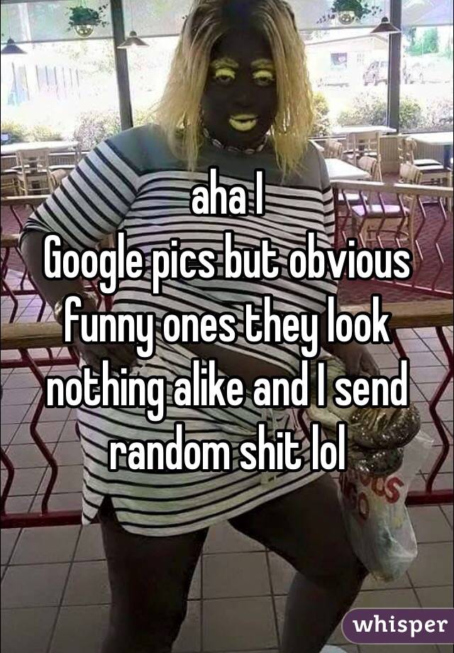 aha I
Google pics but obvious funny ones they look nothing alike and I send random shit lol