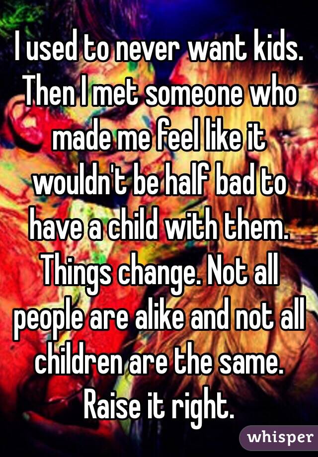 I used to never want kids. Then I met someone who made me feel like it wouldn't be half bad to have a child with them. Things change. Not all people are alike and not all children are the same. Raise it right. 