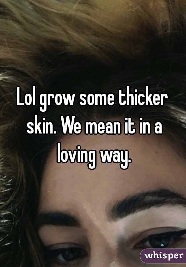 Lol grow some thicker skin. We mean it in a loving way.