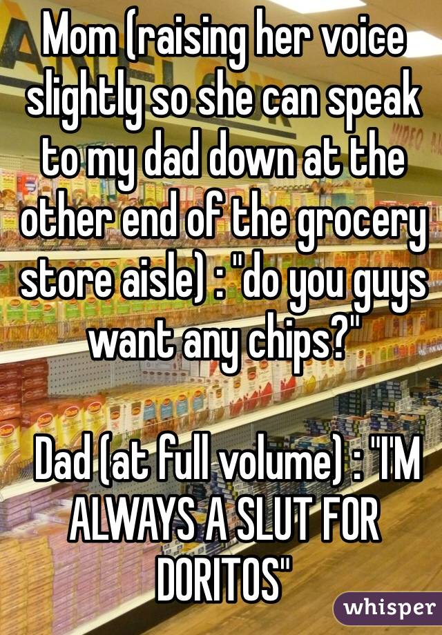 Mom (raising her voice slightly so she can speak to my dad down at the other end of the grocery store aisle) : "do you guys want any chips?"

 Dad (at full volume) : "I'M ALWAYS A SLUT FOR DORITOS"
