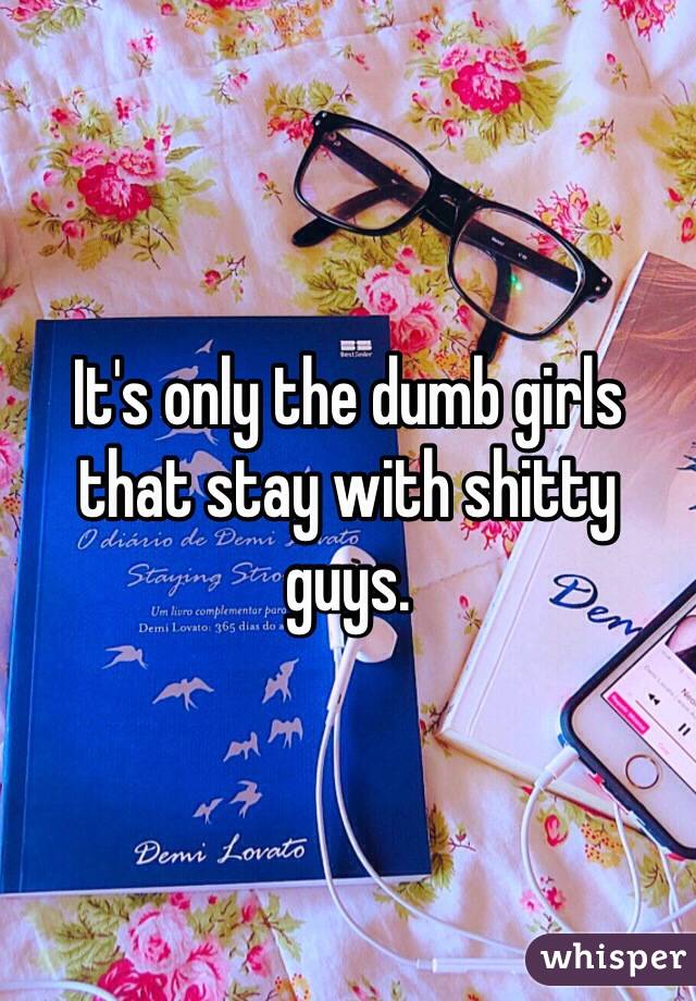 It's only the dumb girls that stay with shitty guys. 