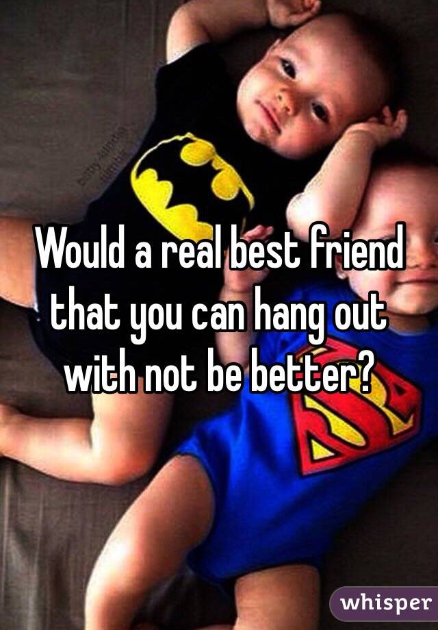 Would a real best friend that you can hang out with not be better? 