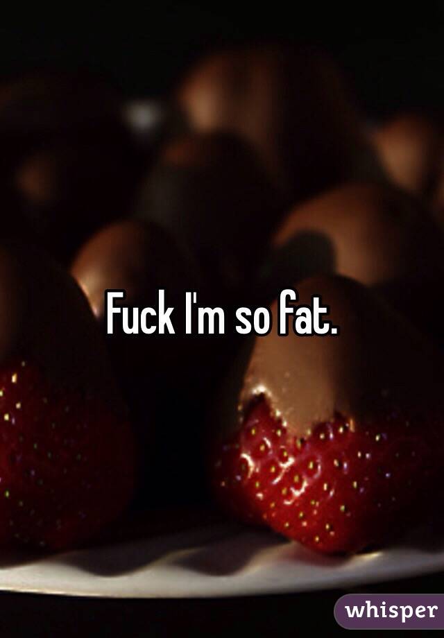 Fuck I'm so fat. 
