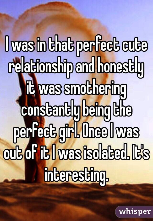 I was in that perfect cute relationship and honestly it was smothering constantly being the perfect girl. Once I was out of it I was isolated. It's interesting.