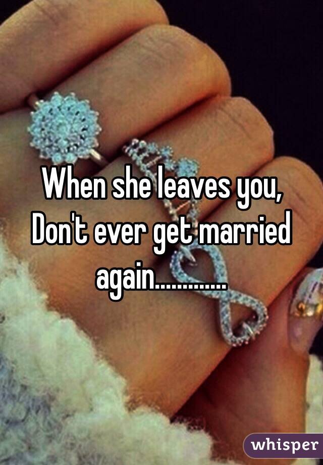 When she leaves you,
Don't ever get married again............. 