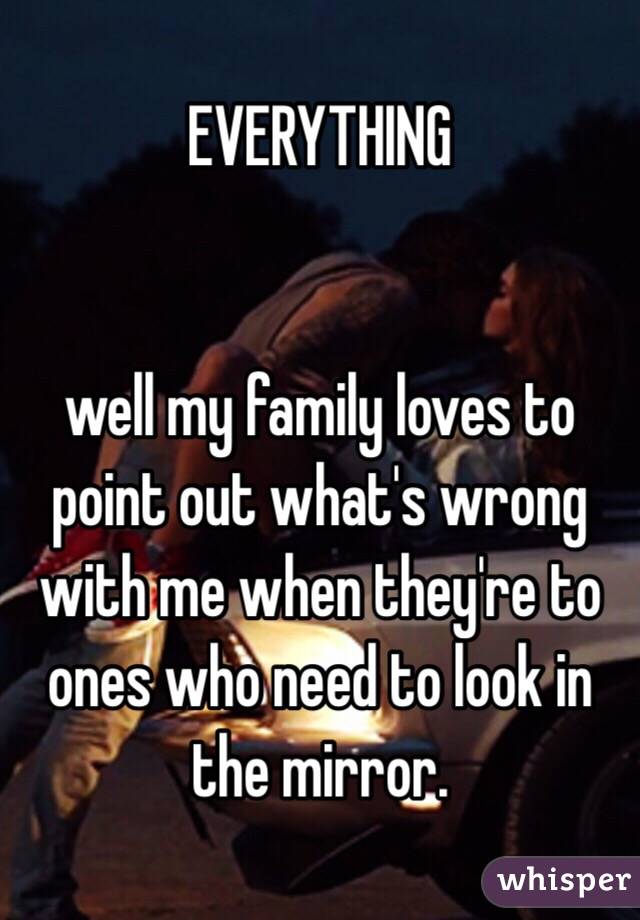 EVERYTHING


well my family loves to point out what's wrong with me when they're to ones who need to look in the mirror. 