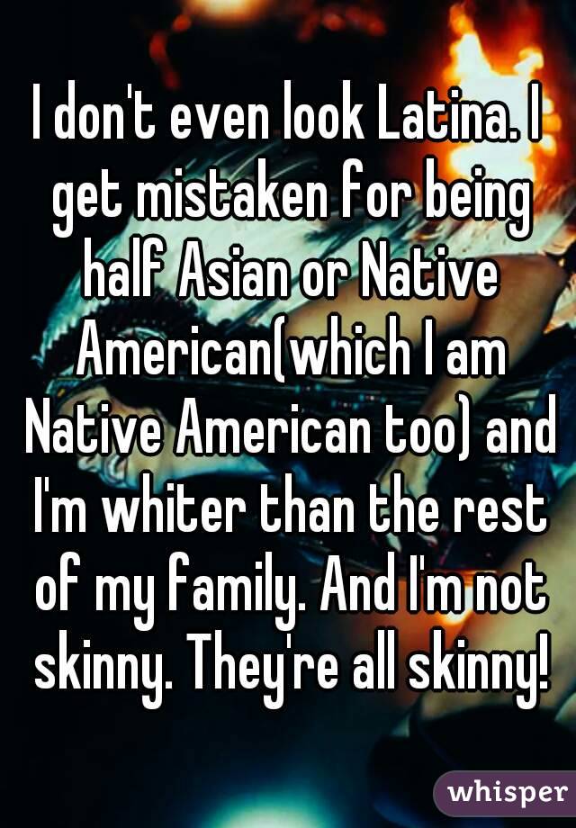 I don't even look Latina. I get mistaken for being half Asian or Native American(which I am Native American too) and I'm whiter than the rest of my family. And I'm not skinny. They're all skinny!