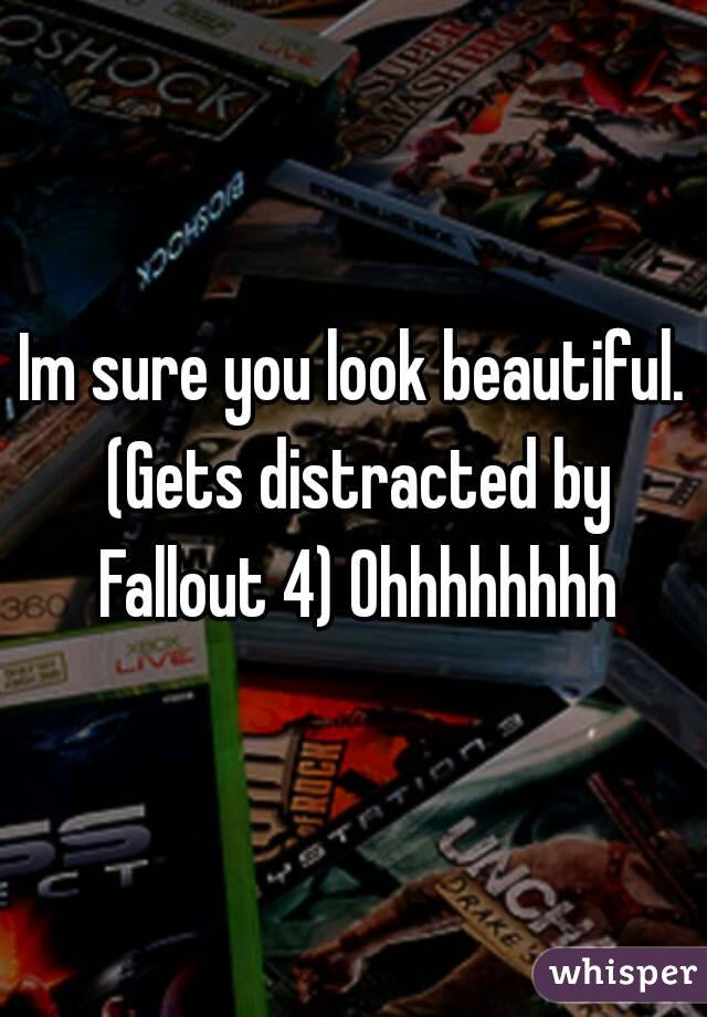 Im sure you look beautiful. (Gets distracted by Fallout 4) Ohhhhhhhh