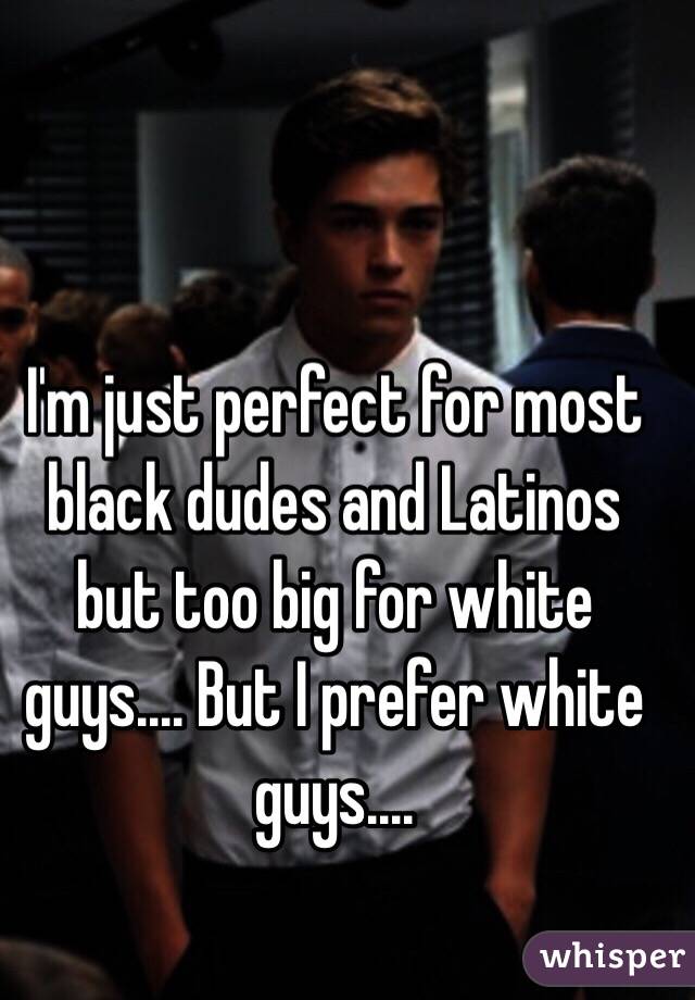 I'm just perfect for most black dudes and Latinos but too big for white guys.... But I prefer white guys....