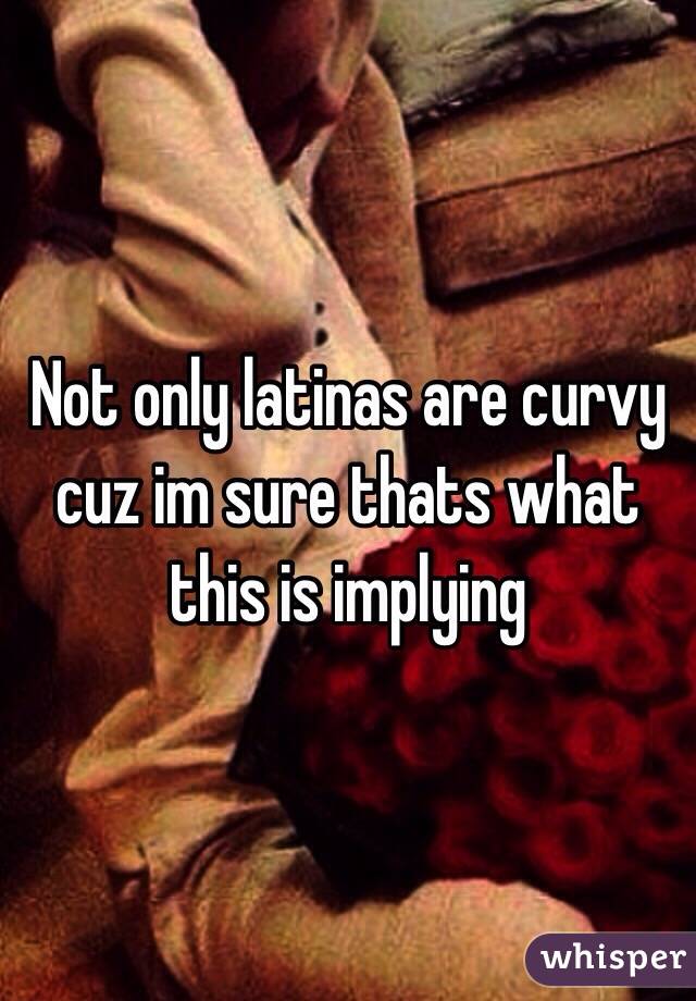 Not only latinas are curvy cuz im sure thats what this is implying