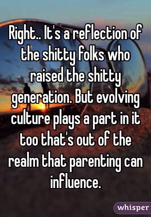 Right.. It's a reflection of the shitty folks who raised the shitty generation. But evolving culture plays a part in it too that's out of the realm that parenting can influence.