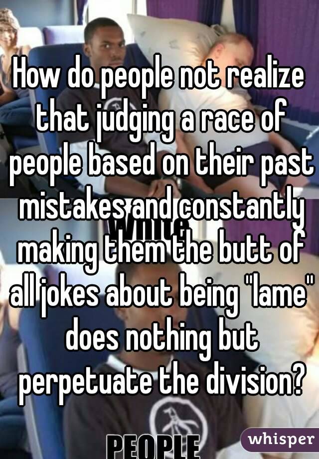 How do people not realize that judging a race of people based on their past mistakes and constantly making them the butt of all jokes about being "lame" does nothing but perpetuate the division?