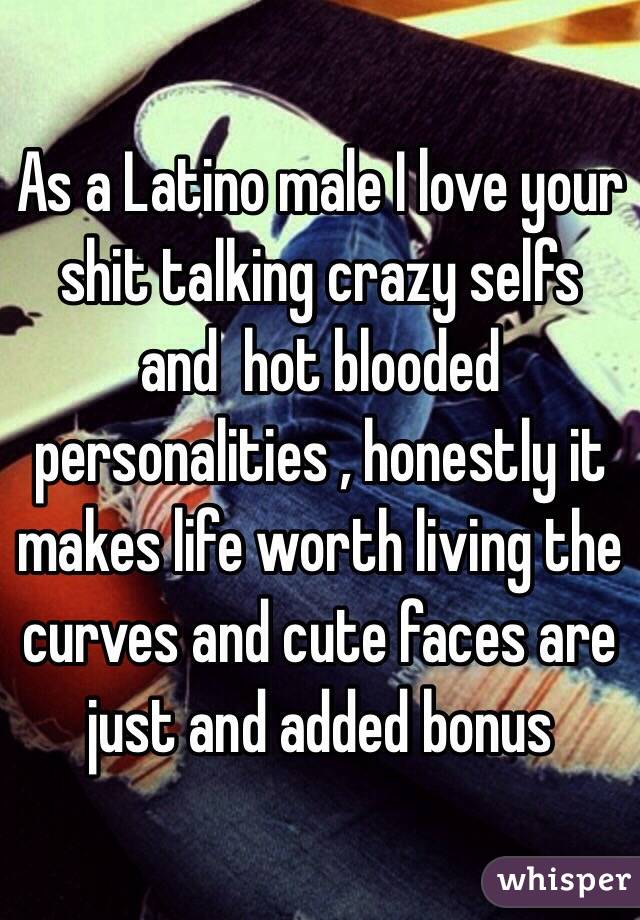As a Latino male I love your shit talking crazy selfs and  hot blooded personalities , honestly it makes life worth living the curves and cute faces are just and added bonus 