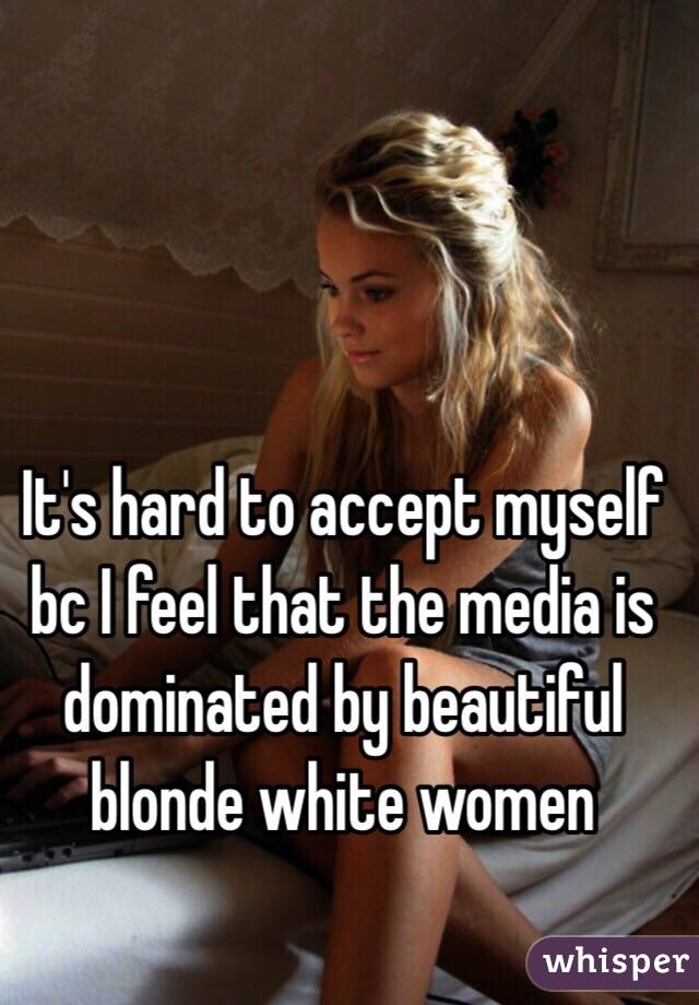 It's hard to accept myself bc I feel that the media is dominated by beautiful blonde white women