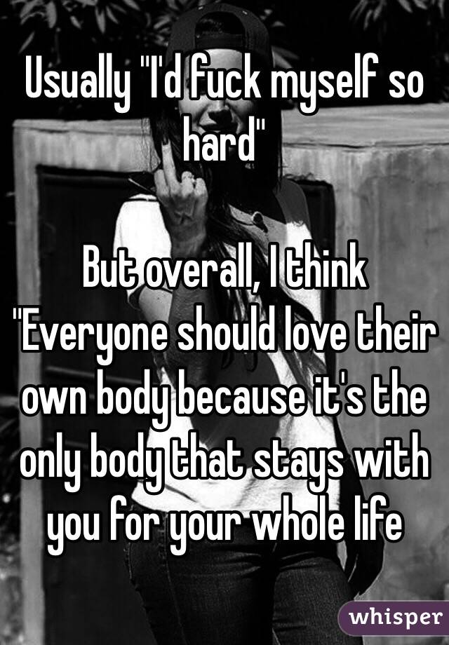 Usually "I'd fuck myself so hard"

But overall, I think "Everyone should love their own body because it's the only body that stays with you for your whole life
