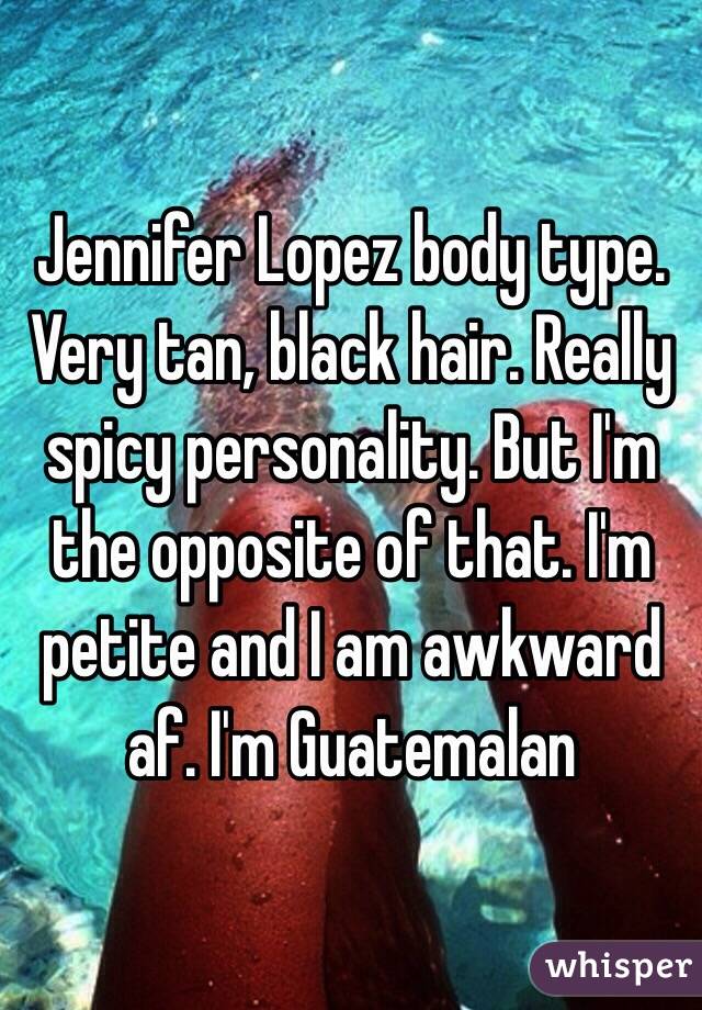 Jennifer Lopez body type. Very tan, black hair. Really spicy personality. But I'm the opposite of that. I'm petite and I am awkward af. I'm Guatemalan 