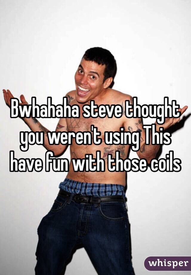 Bwhahaha steve thought you weren't using This have fun with those coils 