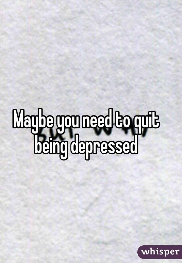 Maybe you need to quit being depressed