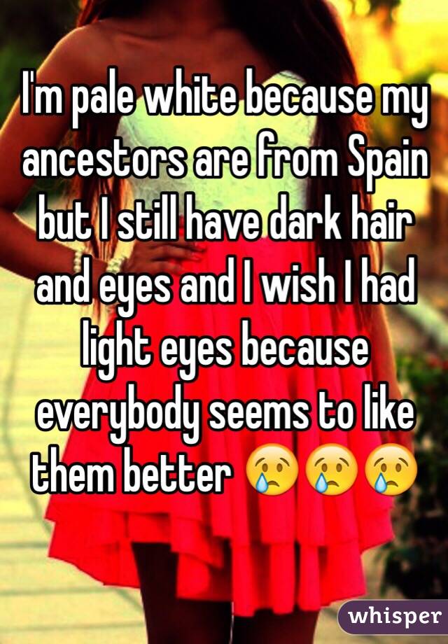 I'm pale white because my ancestors are from Spain but I still have dark hair and eyes and I wish I had light eyes because everybody seems to like them better 😢😢😢