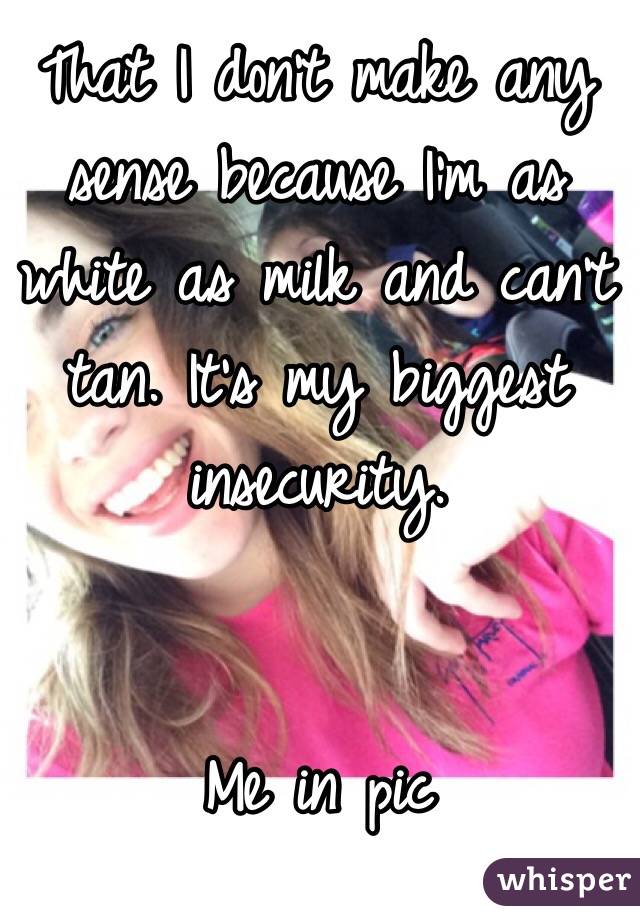 That I don't make any sense because I'm as white as milk and can't tan. It's my biggest insecurity. 


Me in pic 