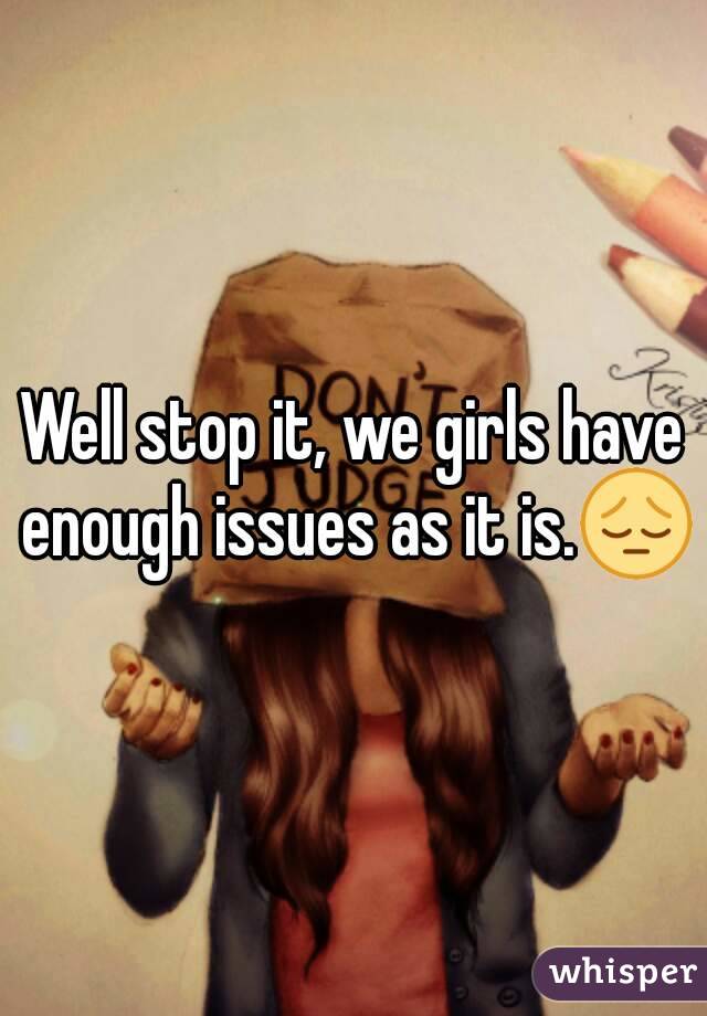 Well stop it, we girls have enough issues as it is.😔