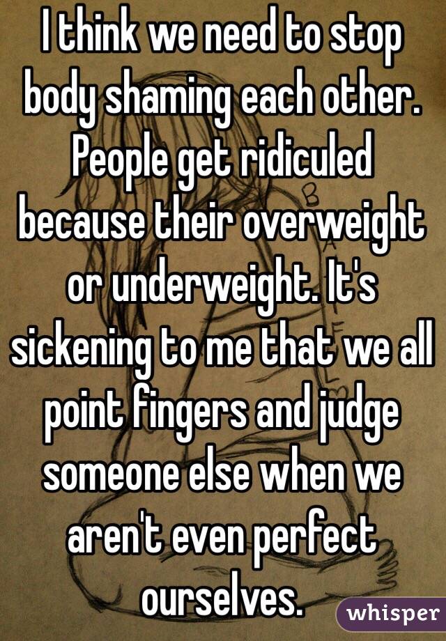 I think we need to stop body shaming each other. People get ridiculed because their overweight or underweight. It's sickening to me that we all point fingers and judge someone else when we aren't even perfect ourselves. 