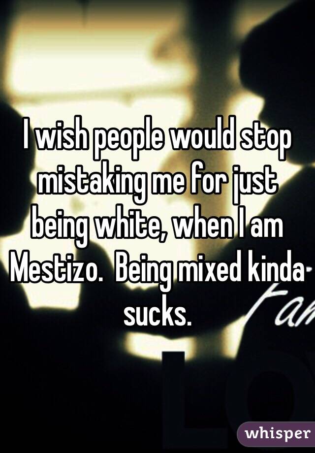 I wish people would stop mistaking me for just being white, when I am Mestizo.  Being mixed kinda sucks.
