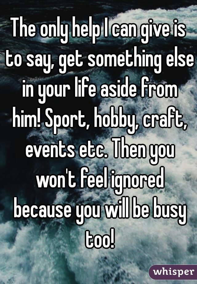 The only help I can give is to say, get something else in your life aside from him! Sport, hobby, craft, events etc. Then you won't feel ignored because you will be busy too!