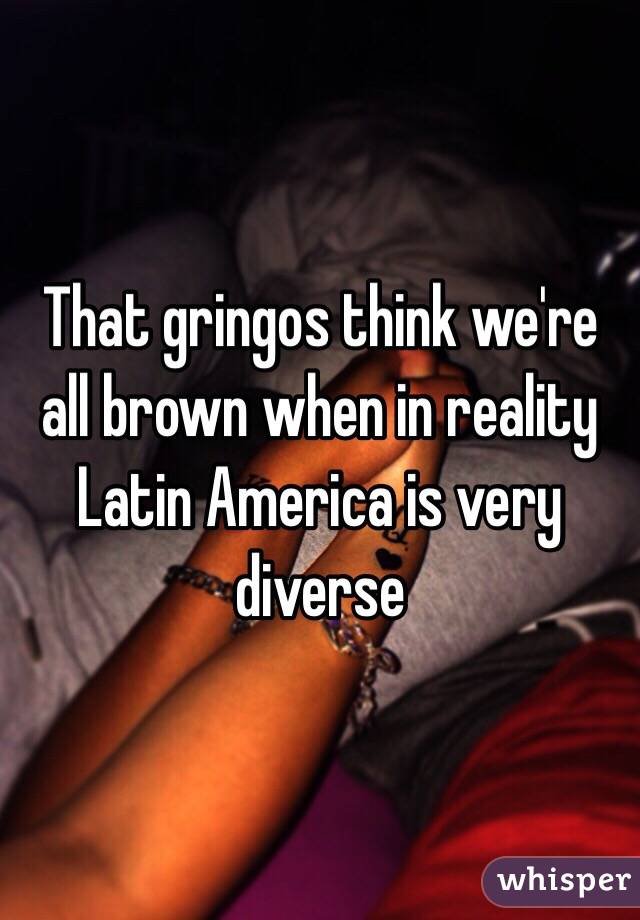That gringos think we're all brown when in reality Latin America is very diverse