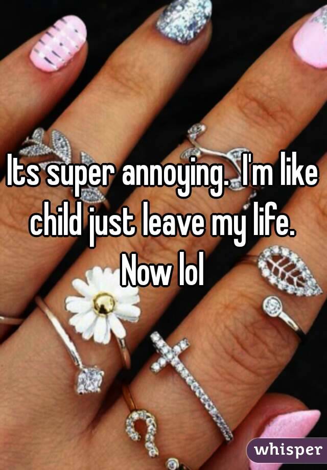 Its super annoying.  I'm like child just leave my life.  Now lol 