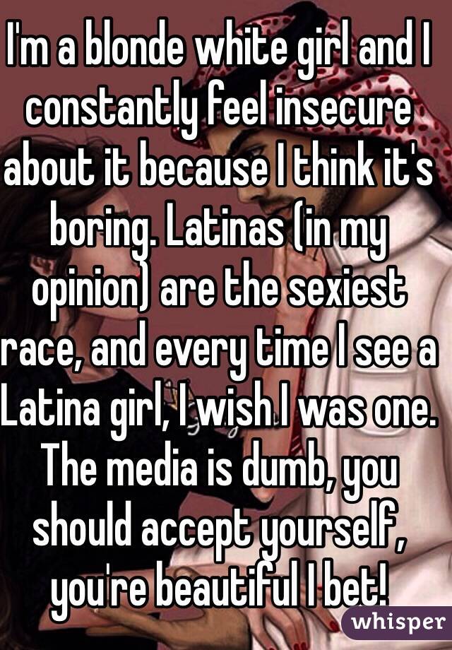 I'm a blonde white girl and I constantly feel insecure about it because I think it's boring. Latinas (in my opinion) are the sexiest race, and every time I see a Latina girl, I wish I was one. The media is dumb, you should accept yourself, you're beautiful I bet! 