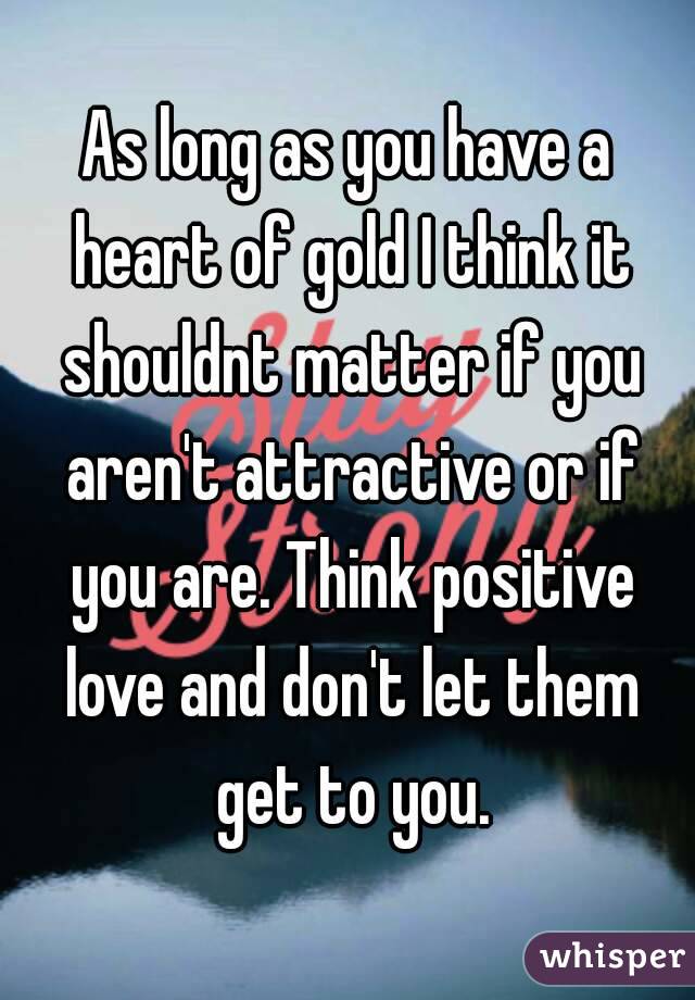 As long as you have a heart of gold I think it shouldnt matter if you aren't attractive or if you are. Think positive love and don't let them get to you.