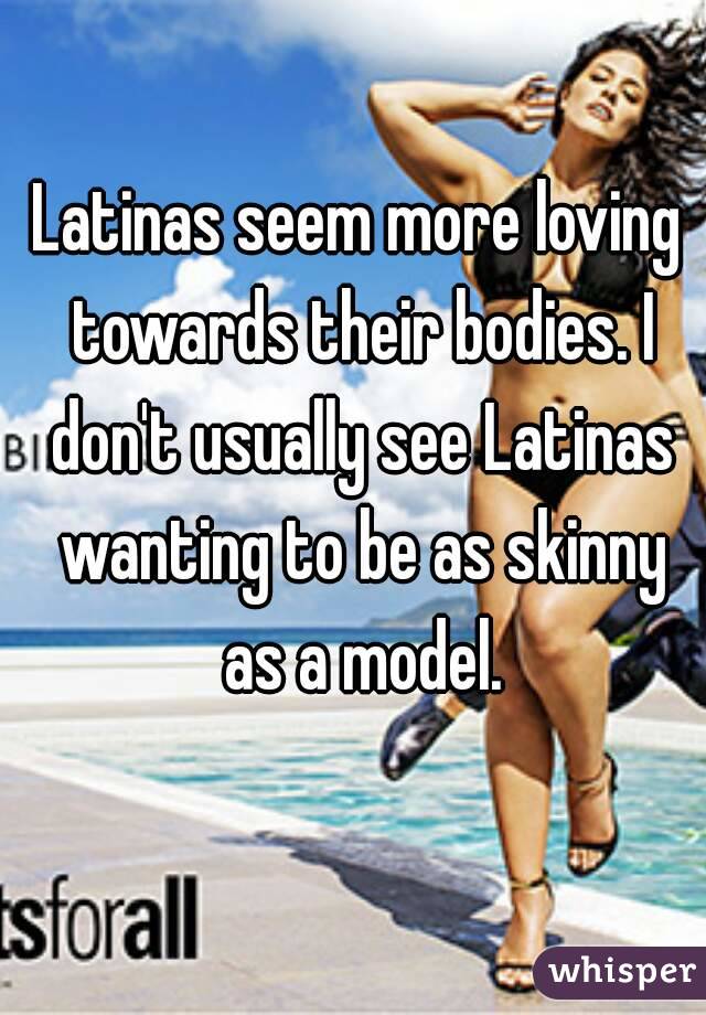 Latinas seem more loving towards their bodies. I don't usually see Latinas wanting to be as skinny as a model.