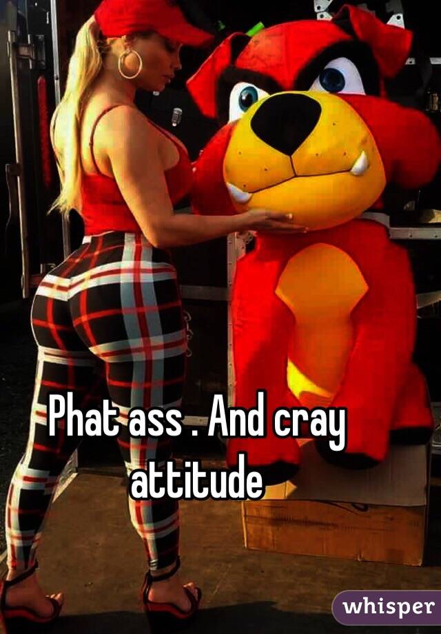 Phat ass . And cray attitude 