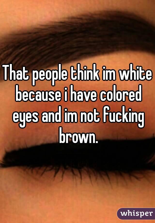That people think im white because i have colored eyes and im not fucking brown.