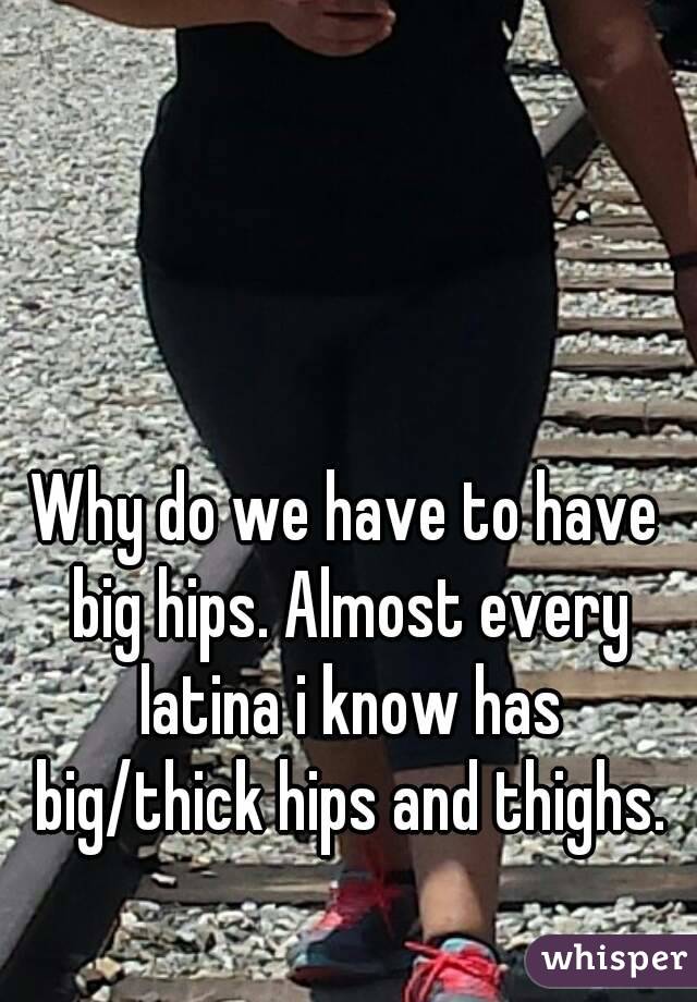 Why do we have to have big hips. Almost every latina i know has big/thick hips and thighs.
