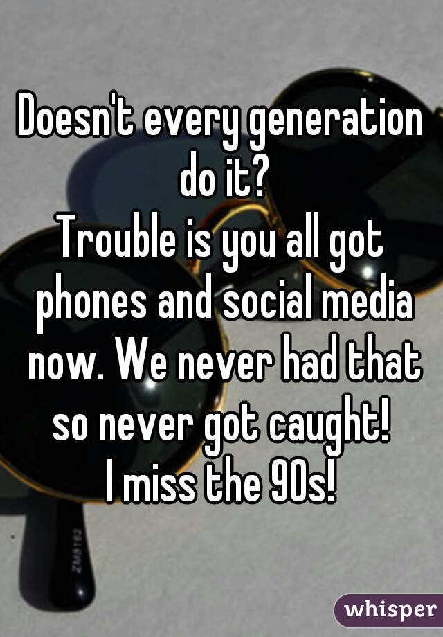 Doesn't every generation do it?
Trouble is you all got phones and social media now. We never had that so never got caught! 
I miss the 90s!