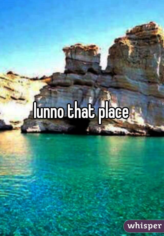 Iunno that place