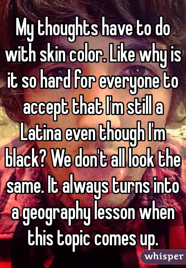 My thoughts have to do with skin color. Like why is it so hard for everyone to accept that I'm still a Latina even though I'm black? We don't all look the same. It always turns into a geography lesson when this topic comes up.