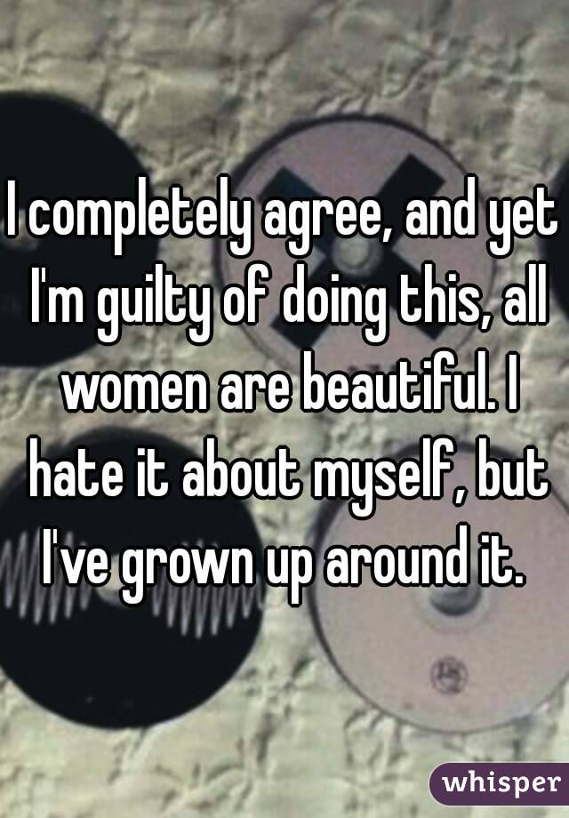 I completely agree, and yet I'm guilty of doing this, all women are beautiful. I hate it about myself, but I've grown up around it. 