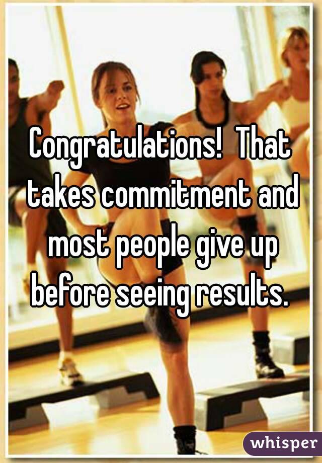 Congratulations!  That takes commitment and most people give up before seeing results. 