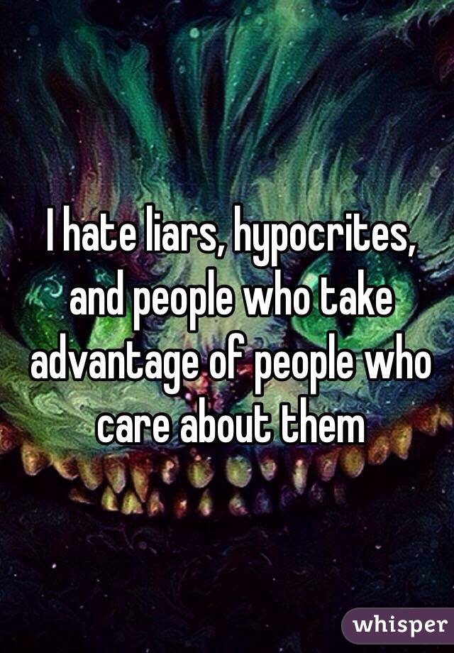 I hate liars, hypocrites, and people who take advantage of people who care about them
