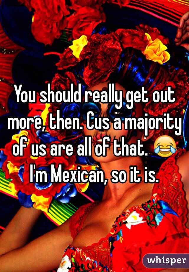 You should really get out more, then. Cus a majority of us are all of that. 😂 I'm Mexican, so it is.