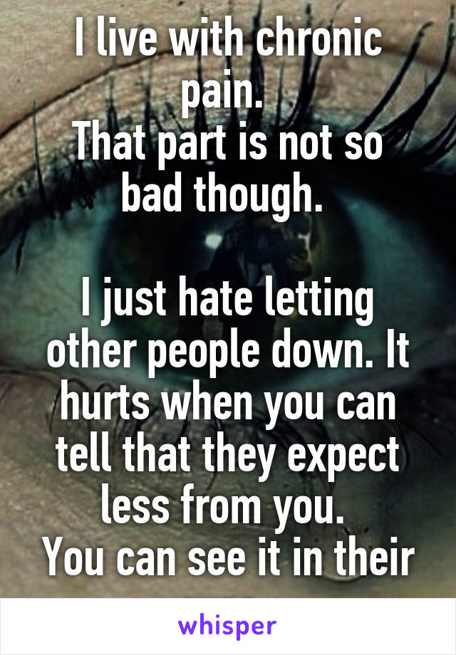 I live with chronic pain. 
That part is not so bad though. 

I just hate letting other people down. It hurts when you can tell that they expect less from you. 
You can see it in their eyes. 