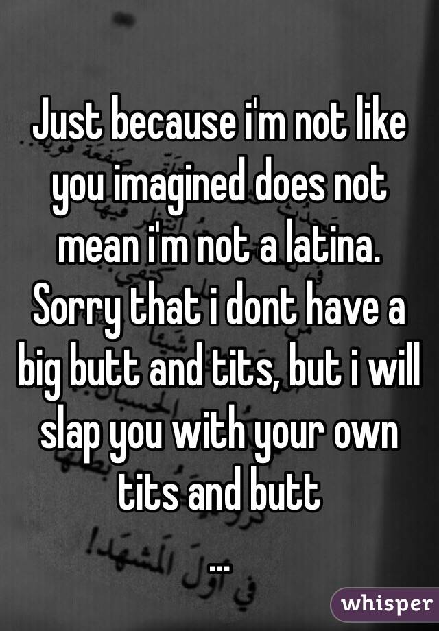 Just because i'm not like you imagined does not mean i'm not a latina. 
Sorry that i dont have a big butt and tits, but i will slap you with your own tits and butt
...