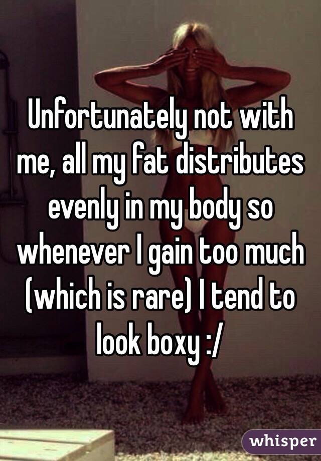 Unfortunately not with me, all my fat distributes evenly in my body so whenever I gain too much (which is rare) I tend to look boxy :/