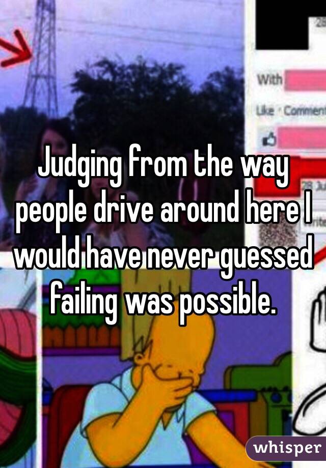 Judging from the way people drive around here I would have never guessed failing was possible. 