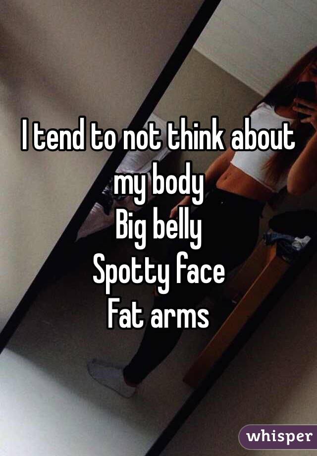 I tend to not think about my body 
Big belly
Spotty face 
Fat arms 
